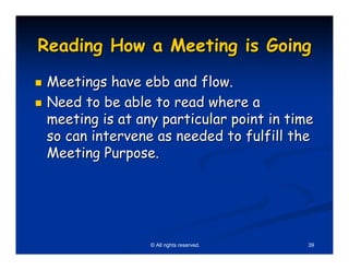 Reading How a Meeting is Going
Meetings have ebb and flow.
Need to be able to read where a
meeting is at any particular point in time
so can intervene as needed to fulfill the
Meeting Purpose.




                © All rights reserved.   39
 