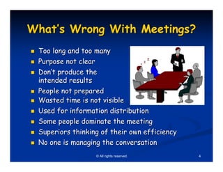What’s Wrong With Meetings?
 Too long and too many
 Purpose not clear
 Don’t produce the
 intended results
 People not prepared
 Wasted time is not visible
 Used for information distribution
 Some people dominate the meeting
 Superiors thinking of their own efficiency
 No one is managing the conversation
                  © All rights reserved.      4
 