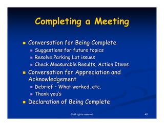 Completing a Meeting

Conversation for Being Complete
  Suggestions for future topics
  Resolve Parking Lot issues
  Check Measurable Results, Action Items
Conversation for Appreciation and
Acknowledgement
  Debrief – What worked, etc.
  Thank you’s
Declaration of Being Complete

                © All rights reserved.     40
 