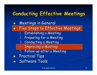 Conducting Effective Meetings
  Meetings in General
  Five Steps to Effective Meetings
  1.   Establishing a Meeting
  2.   Preparing for a Meeting
  3.   Conducting a Meeting
  4.   Improving a Meeting
  5.   Follow-up after a Meeting
  Practical Tips
  Software Tools
                 © All rights reserved.   41
 