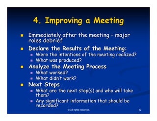4. Improving a Meeting
Immediately after the meeting – major
roles debrief
Declare the Results of the Meeting:
  Were the intentions of the meeting realized?
  What was produced?
Analyze the Meeting Process
  What worked?
  What didn’t work?
Next Steps
  What are the next step(s) and who will take
  them?
  Any significant information that should be
  recorded?
                © All rights reserved.           42
 