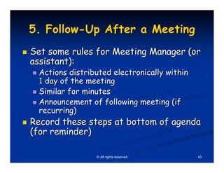 5. Follow-Up After a Meeting
Set some rules for Meeting Manager (or
assistant):
 Actions distributed electronically within
 1 day of the meeting
 Similar for minutes
 Announcement of following meeting (if
 recurring)
Record these steps at bottom of agenda
(for reminder)

                © All rights reserved.       43
 