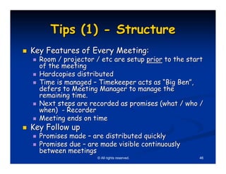 Tips (1) - Structure
Key Features of Every Meeting:
  Room / projector / etc are setup prior to the start
  of the meeting
  Hardcopies distributed
  Time is managed – Timekeeper acts as “Big Ben”,
  defers to Meeting Manager to manage the
  remaining time.
  Next steps are recorded as promises (what / who /
  when) - Recorder
  Meeting ends on time
Key Follow up
  Promises made – are distributed quickly
  Promises due – are made visible continuously
  between meetings
                    © All rights reserved.         46
 