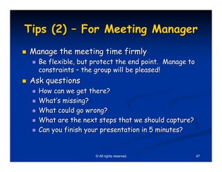 Tips (2) – For Meeting Manager
Manage the meeting time firmly
  Be flexible, but protect the end point. Manage to
  constraints – the group will be pleased!
Ask questions
  How can we get there?
  What’s missing?
  What could go wrong?
  What are the next steps that we should capture?
  Can you finish your presentation in 5 minutes?


                   © All rights reserved.             47
 