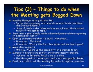 Tips (3) – Things to do when
the Meeting gets Bogged Down
Meeting Manager asks questions like:
   In the time remaining, what else do we need to do to achieve
   the Intended Result?
   Show of hands - who thinks we have we achieved the intended
   result of this agenda topic?
Sometimes a point simply needs acknowledgement without agreeing
or disagreeing: “Got it.”
Open up conversation when it’s stuck: How about….
   How about….This idea?
   How about…We try this for a few weeks and see how it goes?
Make clear requests.
   Will you…? Opens up the possibility for a promise to act.
Manage to discrete end points – avoid unnecessary tangents.
   Achieve the Intended Results one at a time.
   Use the agenda to break apart topics into manageable chunks.
Don’t be afraid to ask the Meeting Recorder to capture an action.
                        © All rights reserved.               48
 