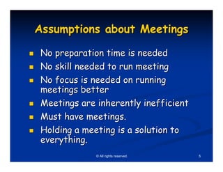 Assumptions about Meetings

No preparation time is needed
No skill needed to run meeting
No focus is needed on running
meetings better
Meetings are inherently inefficient
Must have meetings.
Holding a meeting is a solution to
everything.
             © All rights reserved.   5
 