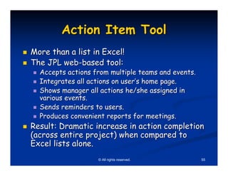 Action Item Tool
More than a list in Excel!
The JPL web-based tool:
  Accepts actions from multiple teams and events.
  Integrates all actions on user’s home page.
  Shows manager all actions he/she assigned in
  various events.
  Sends reminders to users.
  Produces convenient reports for meetings.
Result: Dramatic increase in action completion
(across entire project) when compared to
Excel lists alone.
                   © All rights reserved.           55
 