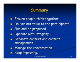Summary

Ensure people think together.
Deliver net value to the participants.
Plan and be prepared.
Operate with integrity.
Separate context and content
management.
Manage the conversation.
Keep improving.
             © All rights reserved.      62
 