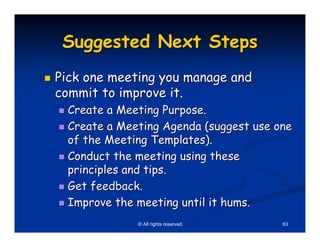 Suggested Next Steps
Pick one meeting you manage and
commit to improve it.
 Create a Meeting Purpose.
 Create a Meeting Agenda (suggest use one
 of the Meeting Templates).
 Conduct the meeting using these
 principles and tips.
 Get feedback.
 Improve the meeting until it hums.
             © All rights reserved.    63
 