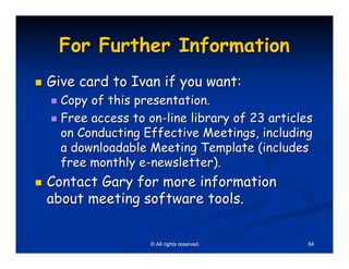 For Further Information
Give card to Ivan if you want:
  Copy of this presentation.
  Free access to on-line library of 23 articles
  on Conducting Effective Meetings, including
  a downloadable Meeting Template (includes
  free monthly e-newsletter).
Contact Gary for more information
about meeting software tools.


                  © All rights reserved.      64
 