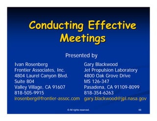 Conducting Effective
           Meetings
                      Presented by
Ivan Rosenberg                         Gary Blackwood
Frontier Associates, Inc.              Jet Propulsion Laboratory
4804 Laurel Canyon Blvd.               4800 Oak Grove Drive
Suite 804                              MS 126-347
Valley Village, CA 91607               Pasadena, CA 91109-8099
818-505-9915                           818-354-6263
irosenberg@frontier-assoc.com          gary.blackwood@jpl.nasa.gov

                       © All rights reserved.                 66
 