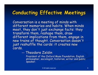 Conducting Effective Meetings
Conversation is a meeting of minds with
different memories and habits. When minds
meet, they don't just exchange facts: they
transform them, reshape them, draw
different implications from them, engage in
new trains of thought. Conversation doesn't
just reshuffle the cards: it creates new
cards.
      -- Theodore Zeldin
        President of the Oxford Muse Foundation, English
        philosopher, sociologist, historian, writer and public
        speaker.

                      © All rights reserved.                     8
 