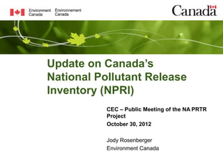 Update on Canada’s
National Pollutant Release
Inventory (NPRI)
           CEC – Public Meeting of the NA PRTR
           Project
           October 30, 2012

           Jody Rosenberger
           Environment Canada
 