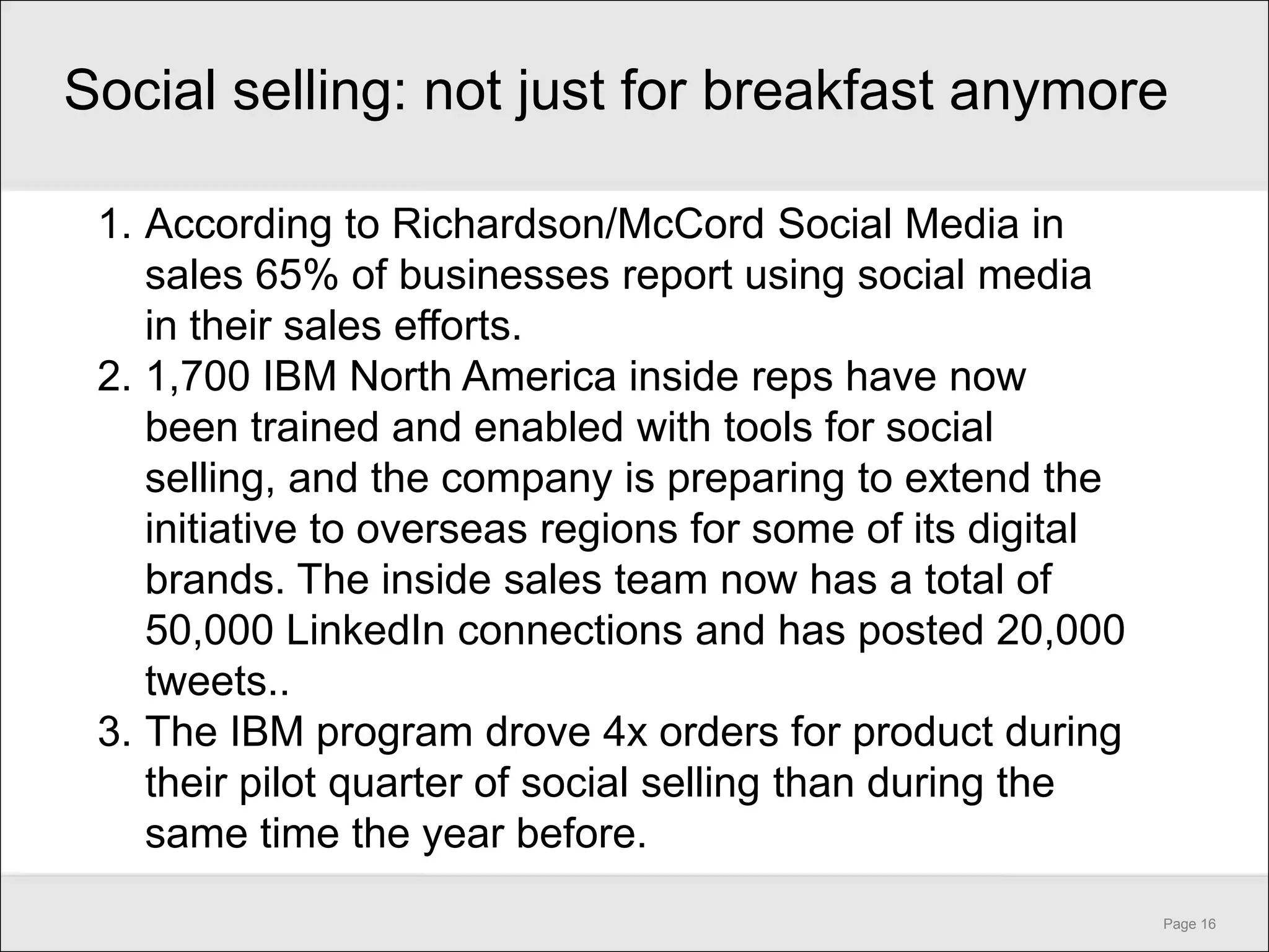 Social selling: not just for breakfast anymore

 1. According to Richardson/McCord Social Media in
    sales 65% of businesses report using social media
    in their sales efforts.
 2. 1,700 IBM North America inside reps have now
    been trained and enabled with tools for social
    selling, and the company is preparing to extend the
    initiative to overseas regions for some of its digital
    brands. The inside sales team now has a total of
    50,000 LinkedIn connections and has posted 20,000
    tweets..
 3. The IBM program drove 4x orders for product during
    their pilot quarter of social selling than during the
    same time the year before.
                                                             Page 16
 