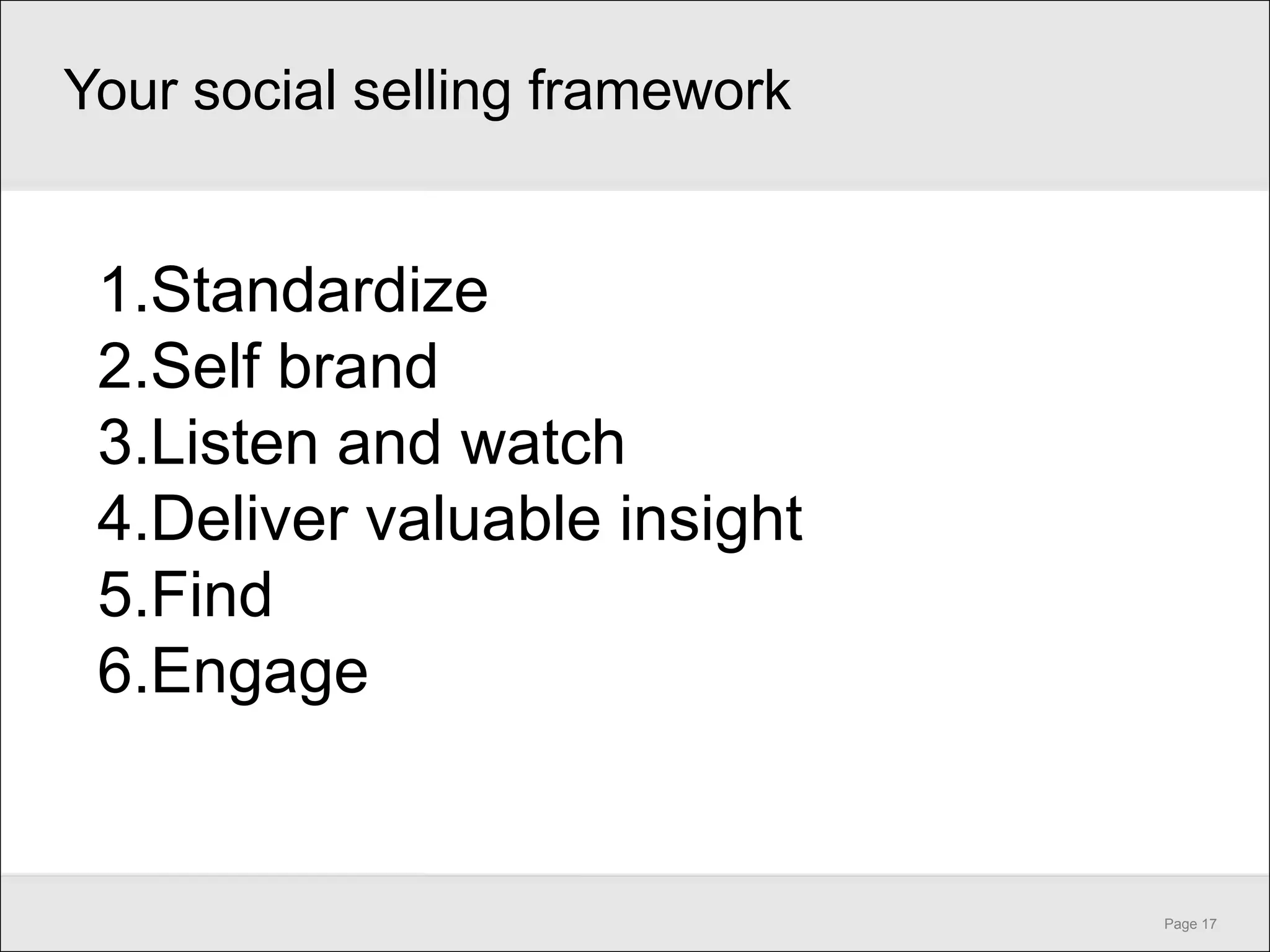 Your social selling framework


 1.Standardize
 2.Self brand
 3.Listen and watch
 4.Deliver valuable insight
 5.Find
 6.Engage


                                Page 17
 