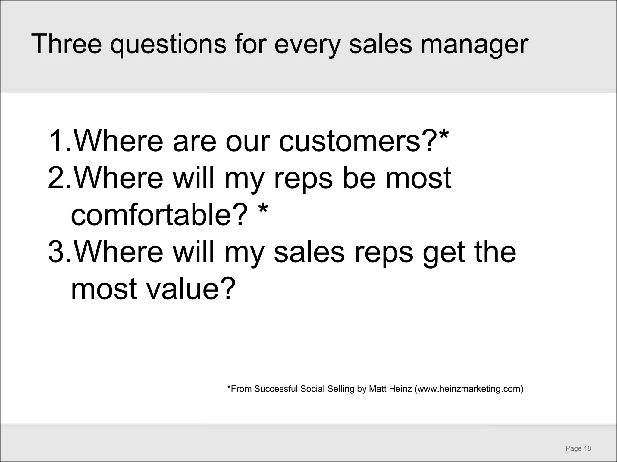 Three questions for every sales manager


 1.Where are our customers?*
 2.Where will my reps be most
   comfortable? *
 3.Where will my sales reps get the
   most value?


               *From Successful Social Selling by Matt Heinz (www.heinzmarketing.com)




                                                                                        Page 18
 