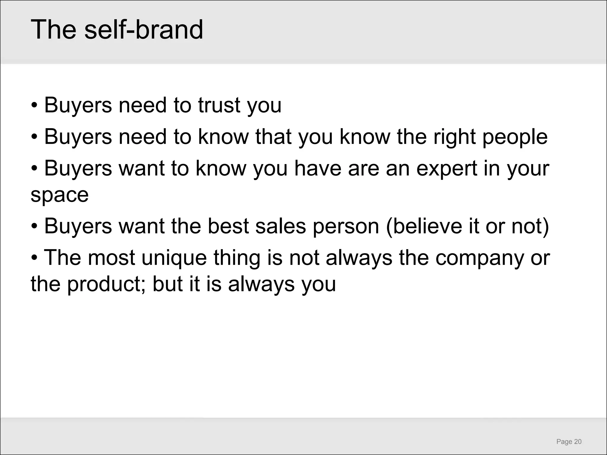 The self-brand

• Buyers need to trust you
• Buyers need to know that you know the right people
• Buyers want to know you have are an expert in your
space
• Buyers want the best sales person (believe it or not)
• The most unique thing is not always the company or
the product; but it is always you




                                                          Page 20
 