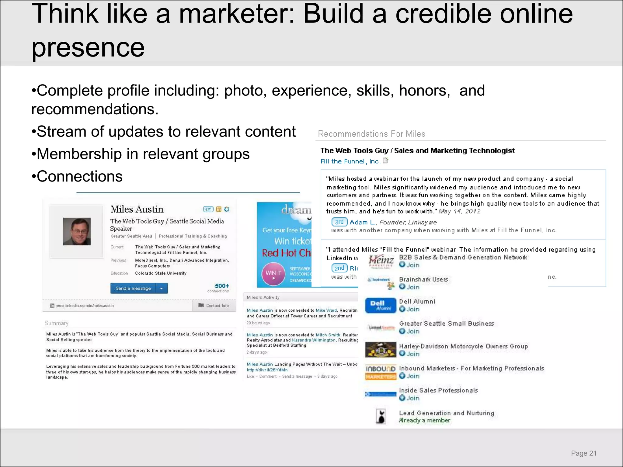 Think like a marketer: Build a credible online
presence
•Complete profile including: photo, experience, skills, honors, and
recommendations.
•Stream of updates to relevant content
•Membership in relevant groups
•Connections




                                                                      Page 21
 
