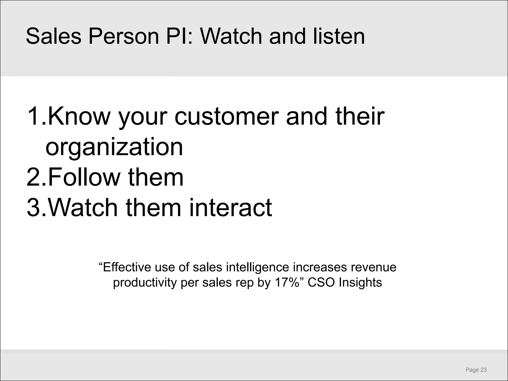 Sales Person PI: Watch and listen


1.Know your customer and their
  organization
2.Follow them
3.Watch them interact

       ―Effective use of sales intelligence increases revenue
         productivity per sales rep by 17%‖ CSO Insights




                                                                Page 23
 