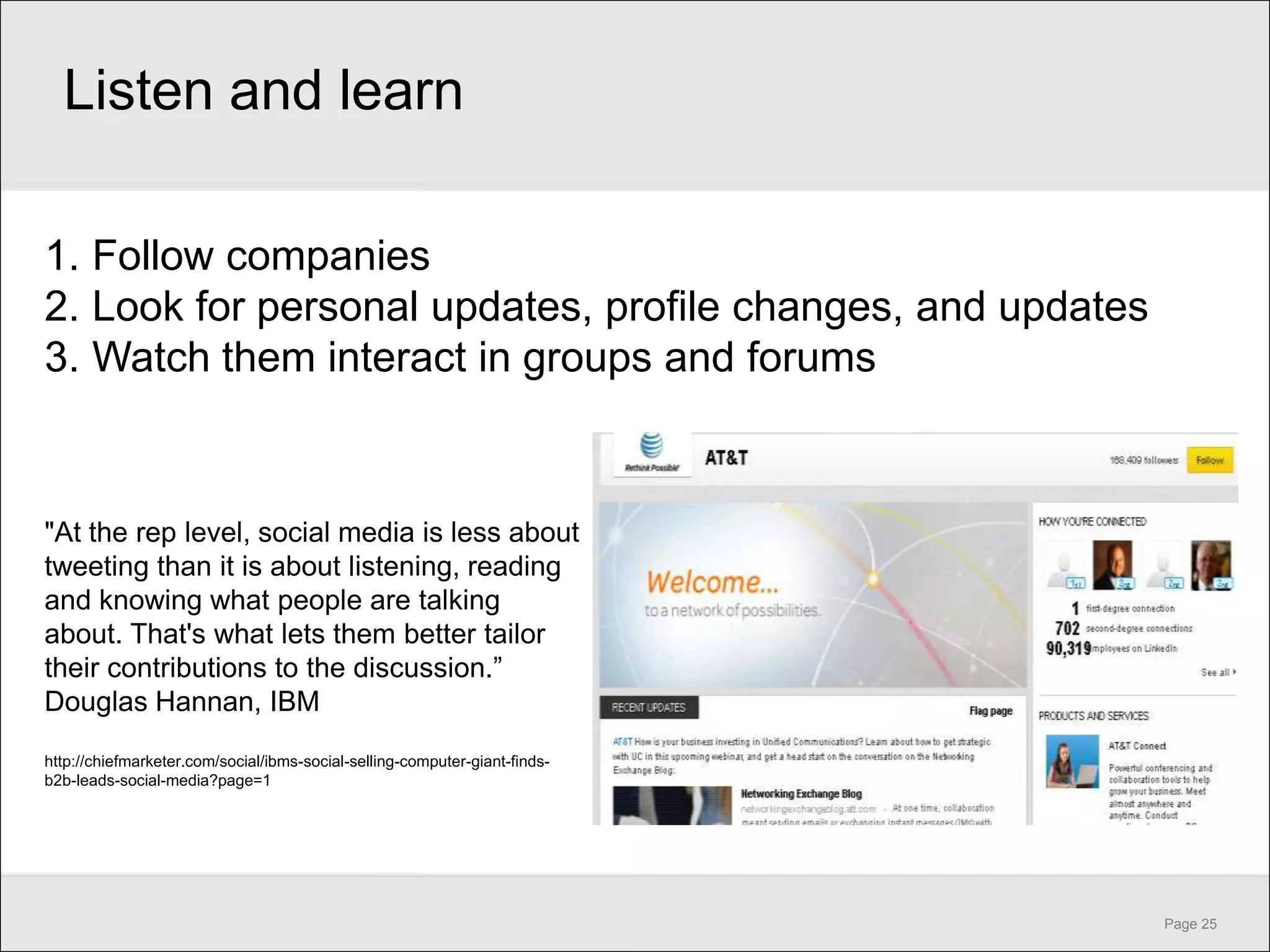 Listen and learn

1. Follow companies
2. Look for personal updates, profile changes, and updates
3. Watch them interact in groups and forums



"At the rep level, social media is less about
tweeting than it is about listening, reading
and knowing what people are talking
about. That's what lets them better tailor
their contributions to the discussion.‖
Douglas Hannan, IBM
http://chiefmarketer.com/social/ibms-social-selling-computer-giant-finds-
b2b-leads-social-media?page=1




                                                                            Page 25
 