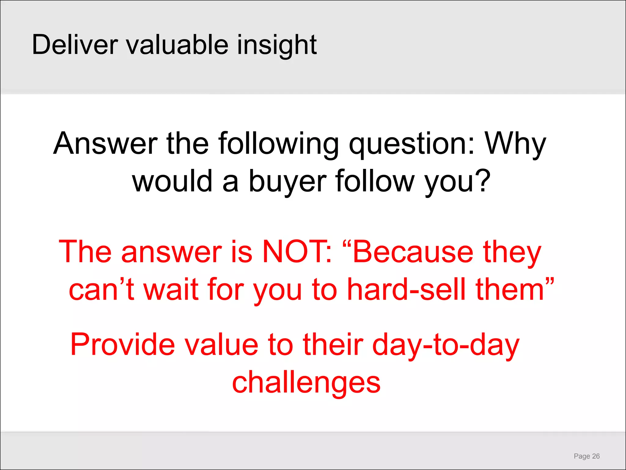 Deliver valuable insight


 Answer the following question: Why
     would a buyer follow you?

  The answer is NOT: ―Because they
   can’t wait for you to hard-sell them‖
   Provide value to their day-to-day
              challenges

                                           Page 26
 