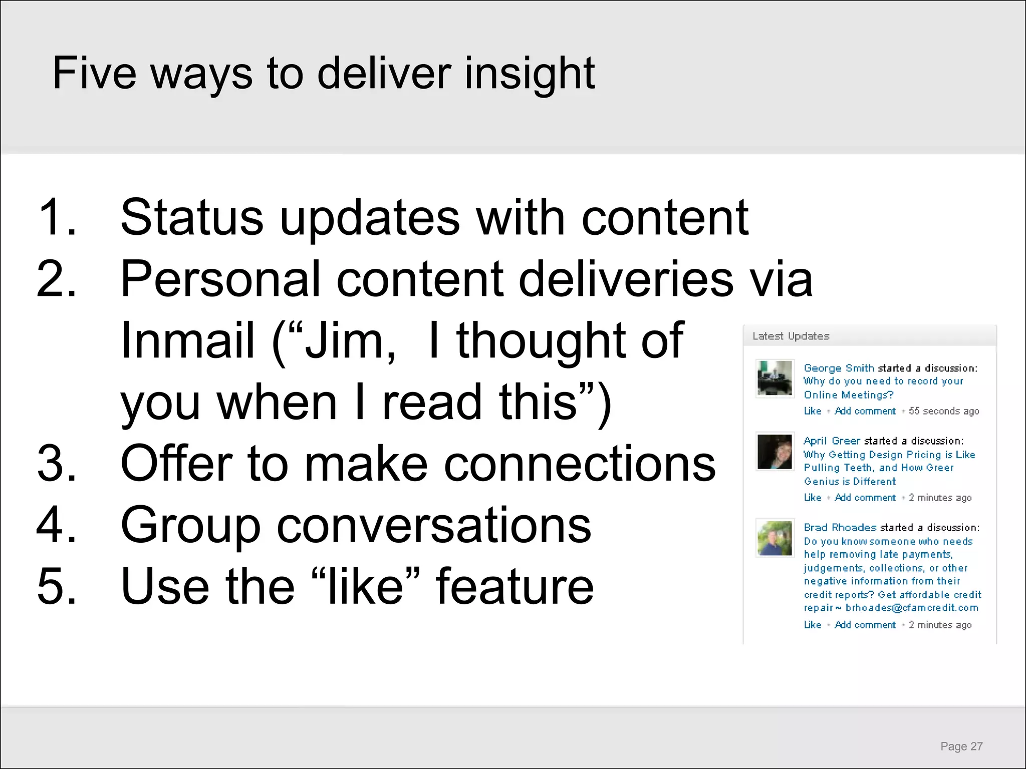 Five ways to deliver insight


1. Status updates with content
2. Personal content deliveries via
   Inmail (―Jim, I thought of
   you when I read this‖)
3. Offer to make connections
4. Group conversations
5. Use the ―like‖ feature

                                     Page 27
 