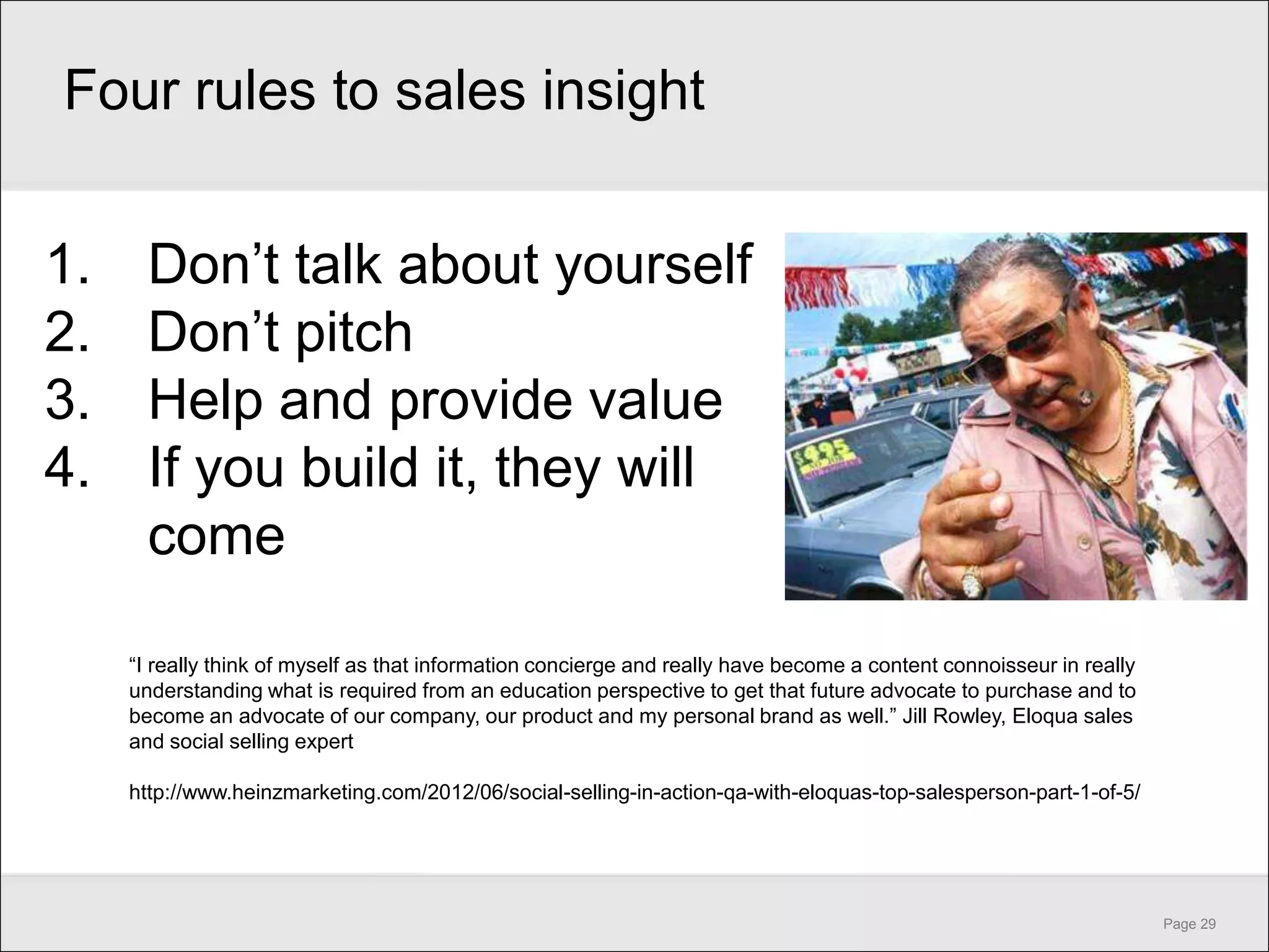 Four rules to sales insight


1.     Don’t talk about yourself
2.     Don’t pitch
3.     Help and provide value
4.     If you build it, they will
       come

     ―I really think of myself as that information concierge and really have become a content connoisseur in really
     understanding what is required from an education perspective to get that future advocate to purchase and to
     become an advocate of our company, our product and my personal brand as well.‖ Jill Rowley, Eloqua sales
     and social selling expert

     http://www.heinzmarketing.com/2012/06/social-selling-in-action-qa-with-eloquas-top-salesperson-part-1-of-5/




                                                                                                                      Page 29
 