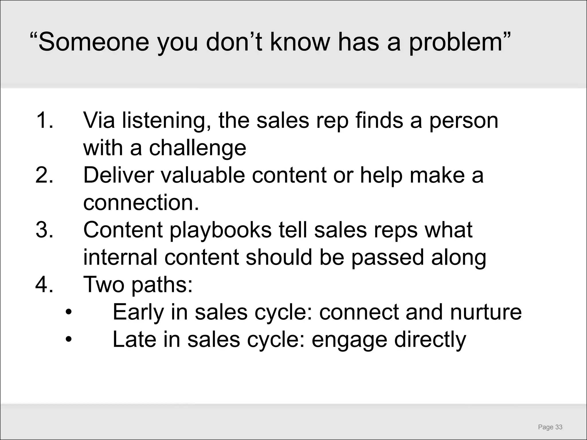 ―Someone you don’t know has a problem‖

1.  Via listening, the sales rep finds a person
    with a challenge
2. Deliver valuable content or help make a
    connection.
3. Content playbooks tell sales reps what
    internal content should be passed along
4. Two paths:
  •    Early in sales cycle: connect and nurture
  •    Late in sales cycle: engage directly


                                                   Page 33
 