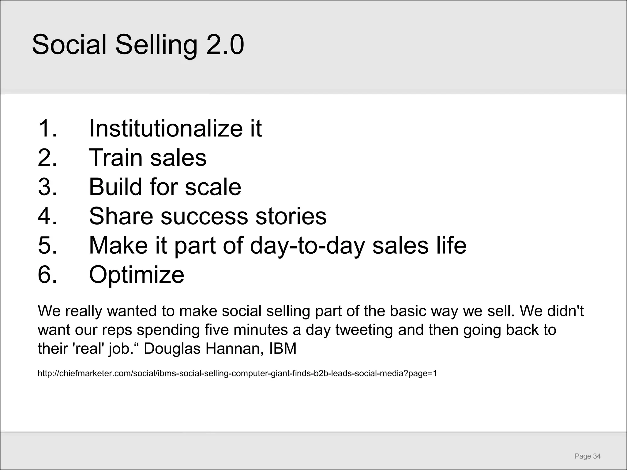 Social Selling 2.0

1.           Institutionalize it
2.           Train sales
3.           Build for scale
4.           Share success stories
5.           Make it part of day-to-day sales life
6.           Optimize
We really wanted to make social selling part of the basic way we sell. We didn't
want our reps spending five minutes a day tweeting and then going back to
their 'real' job.― Douglas Hannan, IBM
http://chiefmarketer.com/social/ibms-social-selling-computer-giant-finds-b2b-leads-social-media?page=1




                                                                                                         Page 34
 
