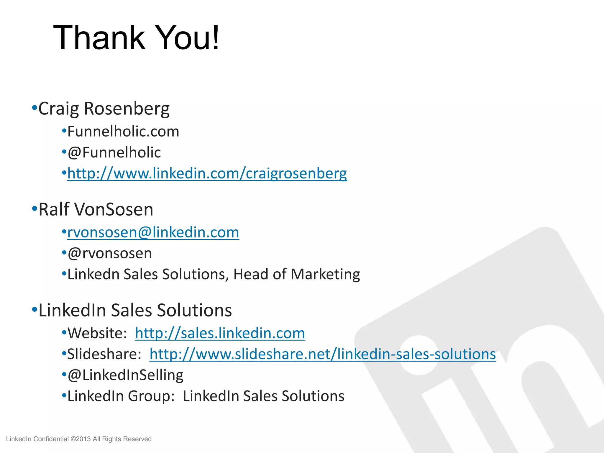 Thank You!
        •Craig Rosenberg
                 •Funnelholic.com
                 •@Funnelholic
                 •http://www.linkedin.com/craigrosenberg

        •Ralf VonSosen
                 •rvonsosen@linkedin.com
                 •@rvonsosen
                 •Linkedn Sales Solutions, Head of Marketing

        •LinkedIn Sales Solutions
                 •Website: http://sales.linkedin.com
                 •Slideshare: http://www.slideshare.net/linkedin-sales-solutions
                 •@LinkedInSelling
                 •LinkedIn Group: LinkedIn Sales Solutions

LinkedIn Confidential ©2013 All Rights Reserved
 