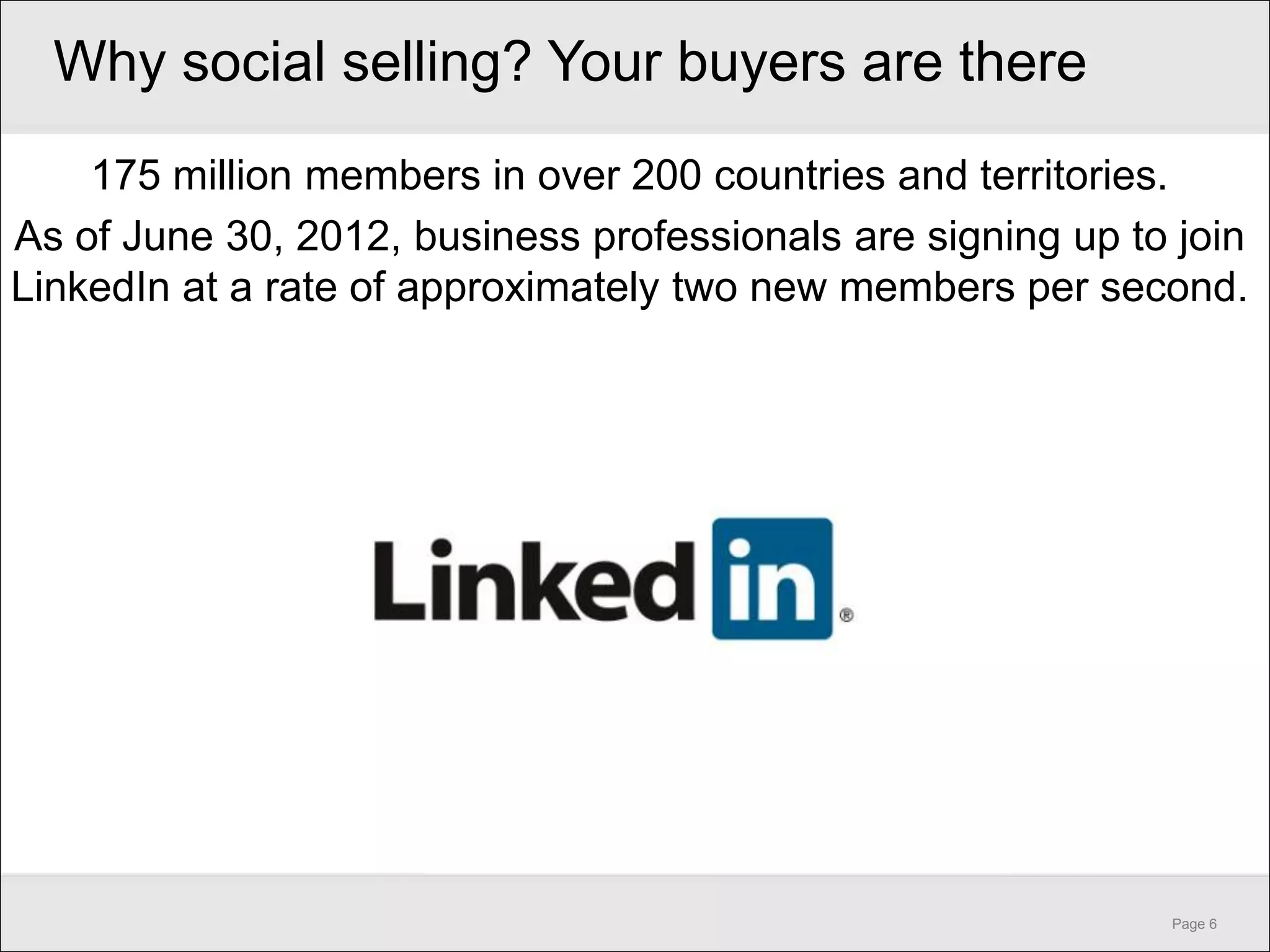 Why social selling? Your buyers are there
    175 million members in over 200 countries and territories.
As of June 30, 2012, business professionals are signing up to join
LinkedIn at a rate of approximately two new members per second.




                                                             Page 6
 