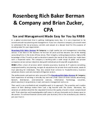 Rosenberg Rich Baker Berman
& Company and Brian Zucker,
CPA
Tax and Management Made Easy for You by RRBB
In a global environment that is getting challenging every day, it is very important to be
conversant with tax planning and management. If you run a business company, you would need
to understand the tax processes, controls and output at a deeper level for the purpose of
creating value for your organization.
Rosenberg Rich Baker Berman & Company is a high quality tax and management consulting
service. It has been in the business for the last 50 years and has become one of the leading
accounting firms in the state of New Jersey. Their integrity, cutting edge practices, high profile
knowledge of the IT world as well as devotion towards the needs of the clients has made them
such a respected name. The company is working with a wide range of public and private
companies across various industries along with individuals and nonprofit organizations.
RRBBC offers a host of services which includes assurance, business & IT systems consulting,
employee benefits, tax planning, mergers & acquisitions for private firms and financial, estate &
trust planning for individuals. They also extend their services to frauds/forensics, business
valuations divorce and commercial/civil litigation sectors.
The professionals and partners who are part of The Rosenberg Rich Baker Berman & Company,
have experience of working in virtually any and every field. Some of these include advertising,
biotech, distribution, environmental sciences, Information Technology, securities,
pharmaceutical, transportation, travel, and waste management and so on.
Their work is very methodical and straightforward in its approach. The proactive and creative
nature of their dealings makes them such a big favorite with the clients. Moreover, the
solutions are delivered within the stipulated time but the quality of work is never compromised
with. Their attentive and knowledgeable staff caters to all your demands and is always open to
discussions. To achieve financial success with your business, this is the consultancy you need to
put your trust in.
 