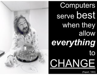 (Papert, 1993)
Computers
serve best
when they
allow
everything
to
CHANGE
 