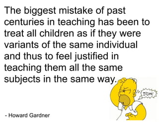 The biggest mistake of past
centuries in teaching has been to
treat all children as if they were
variants of the same individual
and thus to feel justified in
teaching them all the same
subjects in the same way.
- Howard Gardner
 