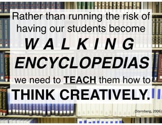 Rather than running the risk of
having our students become !
W A L K I N G
ENCYCLOPEDIAS!
we need to TEACH them how to !
THINK CREATIVELY.
(Sternberg,	
  2006)
 