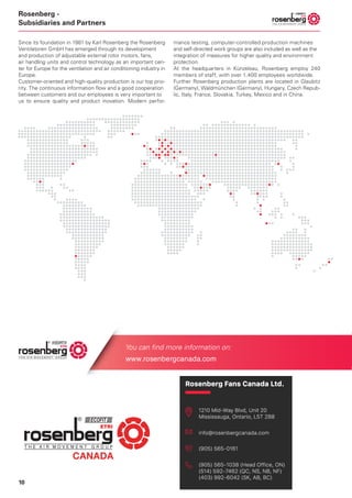 10
Rosenberg -
Subsidiaries and Partners
Patrick Dörr
+49 (0)7940 / 142 214
Patrick.Doerr@rosenberg-gmbh.com
Maybachstr. 1/9, D-74653
Künzelsau-Gaisbach
Felix Riedling
+49 (0)7940 / 142 266
Felix.Riedling@rosenberg-gmbh.com
Maybachstr. 1/9, D-74653
Künzelsau-Gaisbach
Weiterführende Informationen finden Sie auch unter /
You can find more information on:
www.rosenberg-gmbh.com
Since its foundation in 1981 by Karl Rosenberg the Rosenberg
Ventilatoren GmbH has emerged through its development
and production of adjustable external rotor motors, fans,
air handling units and control technology as an important cen-
ter for Europe for the ventilation and air conditioning industry in
Europe.
Customer-oriented and high-quality production is our top prio-
rity. The continuous information flow and a good cooperation
between customers and our employees is very important to
us to ensure quality and product inovation. Modern perfor-
mance testing, computer-controlled production machines
and self-directed work groups are also included as well as the
integration of measures for higher quality and environment
protection.
At the headquarters in Künzelsau, Rosenberg employ 240
members of staff, with over 1.400 employees worldwide.
Further Rosenberg production plants are located in Glaubitz
(Germany), Waldmünchen (Germany), Hungary, Czech Repub-
lic, Italy, France, Slovakia, Turkey, Mexico and in China.
Your contact person(s):
 