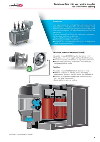3
Centrifugal fans with free running impeller
• Available in sizes 250-630 (Impeller diameter in mm)
• Reputable / well-known suppliers of standard IEC motors
• Aluminium impeller with diffuser to improve the efficiency
• Most suitable for cooling transformers in systems with
increased pressure losses.
Axial fans
• Available in sizes 450-1000 (Blade diameter in mm)
• The fans are driven by industry leading Rosenberg AC
external rotor motors of our own design and manufacture
• Efficient, sickle-shaped blades made of aluminum with
very low noise characteristics
• Designed for transformer cooling
Transformer
Heat is generated in the winding of dry transformers and must
be dissipated via the surface of the coil. Fans are ideally suited
for this purpose. Rosenberg fans help to remove the dissipated
heat and simultaneously use the ambient air to cool down the
transformer.
An efficiently cooled transformer has the following advantages:
• Higher peak loads can be achieved
• Improved efficiency of the transformer
• Increased power of the transformer
• Longer life due to the more even distribution of temperature
of the transformer winding
Version 03/19 – changes and errors excepted
Centrifugal fans with free running impeller
for transformer cooling
 