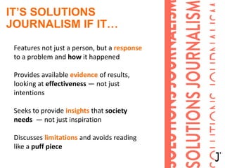 IT’S SOLUTIONS
JOURNALISM IF IT…
Features not just a person, but a response
to a problem and how it happened
Provides available evidence of results,
looking at effectiveness — not just
intentions
Seeks to provide insights that society
needs — not just inspiration
Discusses limitations and avoids reading
like a puff piece
 