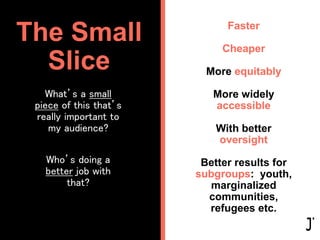 What’s a small
piece of this that’s
really important to
my audience?
Who’s doing a
better job with
that?
The Small
Slice
Faster
Cheaper
More equitably
More widely
accessible
With better
oversight
Better results for
subgroups: youth,
marginalized
communities,
refugees etc.
 