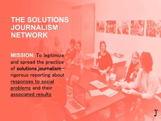 MISSION: To legitimize
and spread the practice
of solutions journalism—
rigorous reporting about
responses to social
problems and their
associated results
THE SOLUTIONS
JOURNALISM
NETWORK
 