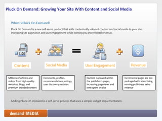 Pluck On Demand: Growing Your Site With Content and Social Media Millions of articles and videos from high-quality websites, blogs, and premium branded content Comments, profiles, recommendations, ratings, user discovery modules Content is viewed within the publisher’s pages, increasing pageviews and time spent on site Incremental pages are pre-packaged with advertising, earning publishers extra revenue 