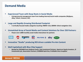 Demand Media Experienced Team with Deep Roots in Social Media Entrepreneurial management team from leading Internet/social media companies (MySpace, eBay, Yahoo!, Amazon, IAC) Large and Rapidly Growing Distributed Footprint 5 vertically focused media categories touching 70MM+ UUs; 60MM+ direct navigation UUs;  Unmatched Array of Social Media and Content Solutions for Over 250 Partners: Power over 3.0BN monthly social media interactions for partners Innovative “Studio” producing ROI driven scalable Pro-Am Content Well Capitalized with Blue Chip Support Backed by $355MM from Goldman Sachs, Oak Investment Partners, Spectrum Equity Investors, 3i Investments plc, Generation Partners; $100MM bank line; Profitable since inception 