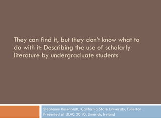 They can find it, but they don’t know what to do with it: Describing the use of scholarly literature by undergraduate students Stephanie Rosenblatt, California State University, Fullerton Presented at LILAC 2010, Limerick, Ireland 