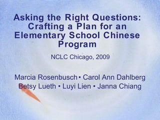 Asking the Right Questions: Crafting a Plan for an Elementary School Chinese Program Marcia Rosenbusch • Carol Ann Dahlberg Betsy Lueth • Luyi Lien • Janna Chiang NCLC Chicago, 2009 
