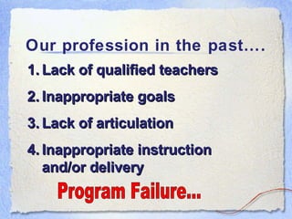 Our profession in the past…. Program Failure... Lack of qualified teachers Inappropriate goals Lack of articulation Inappropriate instruction and/or delivery 