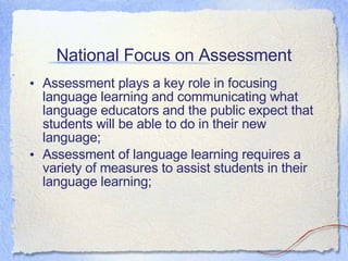 National Focus on Assessment Assessment plays a key role in focusing language learning and communicating what language educators and the public expect that students will be able to do in their new language; Assessment of language learning requires a variety of measures to assist students in their language learning; 