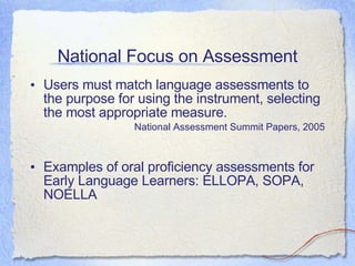 National Focus on Assessment Users must match language assessments to the purpose for using the instrument, selecting the most appropriate measure. National Assessment Summit Papers, 2005 Examples of oral proficiency assessments for Early Language Learners: ELLOPA, SOPA, NOELLA   