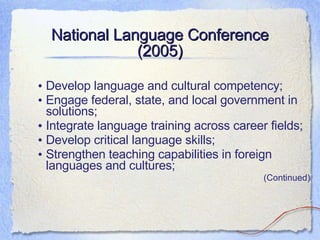National Language Conference (2005) Develop language and cultural competency; Engage federal, state, and local government in solutions; Integrate language training across career fields; Develop critical language skills; Strengthen teaching capabilities in foreign languages and cultures; (Continued) 