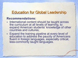 Education for Global Leadership Recommendations: International content should be taught across the curriculum at all levels of learning, to expand American students’ knowledge of other countries and cultures; Expand the training pipeline at every level of education to address the paucity of Americans fluent in foreign languages, especially critical, less-commonly taught languages. 
