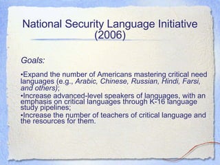 National Security Language Initiative (2006) Goals: Expand the number of Americans mastering critical need languages (e.g.,  Arabic, Chinese, Russian, Hindi, Farsi, and others) ;  Increase advanced-level speakers of languages, with an emphasis on critical languages through K-16 language study pipelines; Increase the number of teachers of critical language and the resources for them. 